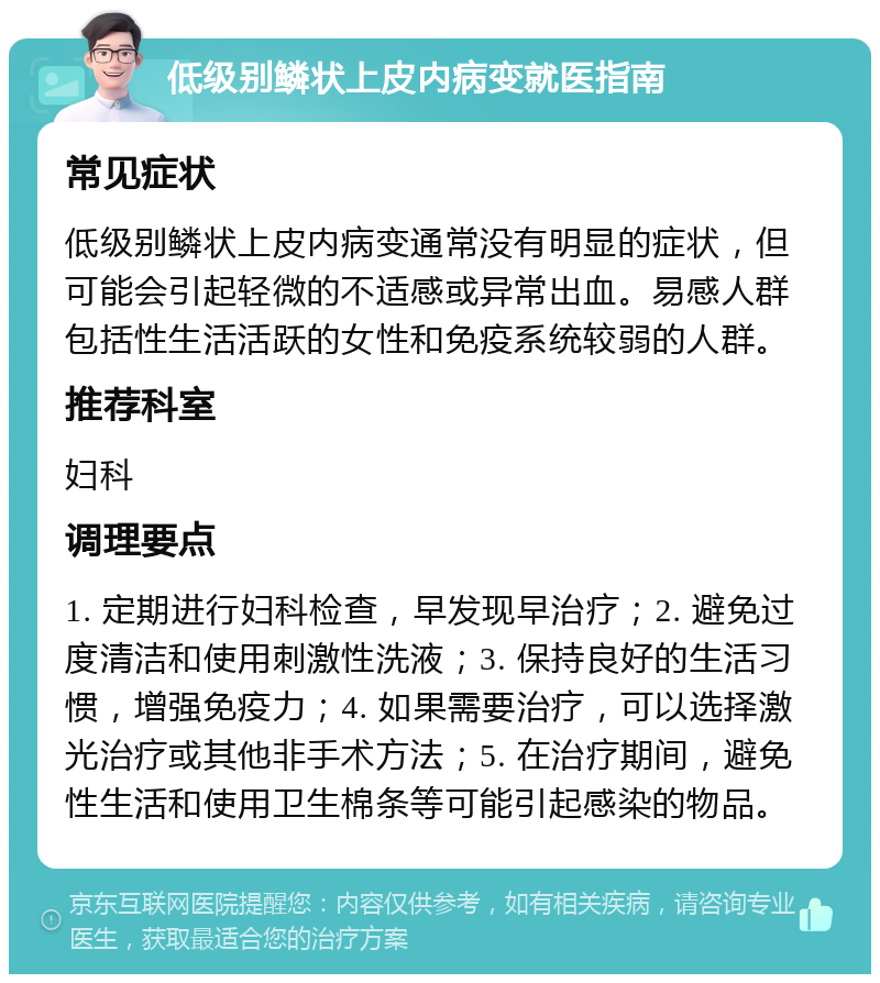 低级别鳞状上皮内病变就医指南 常见症状 低级别鳞状上皮内病变通常没有明显的症状，但可能会引起轻微的不适感或异常出血。易感人群包括性生活活跃的女性和免疫系统较弱的人群。 推荐科室 妇科 调理要点 1. 定期进行妇科检查，早发现早治疗；2. 避免过度清洁和使用刺激性洗液；3. 保持良好的生活习惯，增强免疫力；4. 如果需要治疗，可以选择激光治疗或其他非手术方法；5. 在治疗期间，避免性生活和使用卫生棉条等可能引起感染的物品。