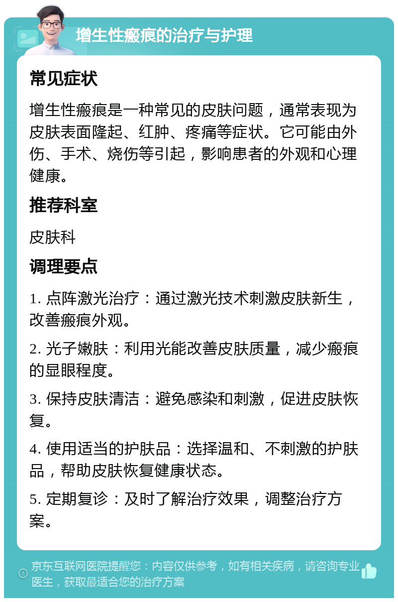 增生性瘢痕的治疗与护理 常见症状 增生性瘢痕是一种常见的皮肤问题，通常表现为皮肤表面隆起、红肿、疼痛等症状。它可能由外伤、手术、烧伤等引起，影响患者的外观和心理健康。 推荐科室 皮肤科 调理要点 1. 点阵激光治疗：通过激光技术刺激皮肤新生，改善瘢痕外观。 2. 光子嫩肤：利用光能改善皮肤质量，减少瘢痕的显眼程度。 3. 保持皮肤清洁：避免感染和刺激，促进皮肤恢复。 4. 使用适当的护肤品：选择温和、不刺激的护肤品，帮助皮肤恢复健康状态。 5. 定期复诊：及时了解治疗效果，调整治疗方案。