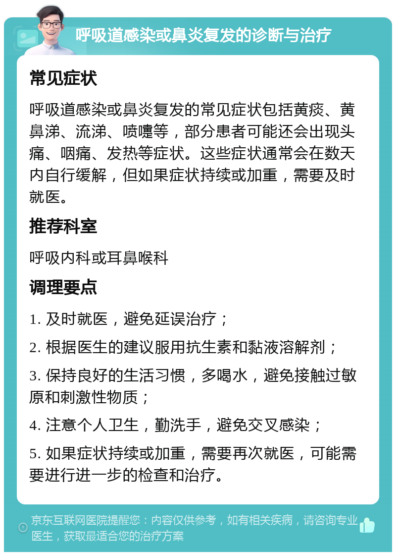 呼吸道感染或鼻炎复发的诊断与治疗 常见症状 呼吸道感染或鼻炎复发的常见症状包括黄痰、黄鼻涕、流涕、喷嚏等，部分患者可能还会出现头痛、咽痛、发热等症状。这些症状通常会在数天内自行缓解，但如果症状持续或加重，需要及时就医。 推荐科室 呼吸内科或耳鼻喉科 调理要点 1. 及时就医，避免延误治疗； 2. 根据医生的建议服用抗生素和黏液溶解剂； 3. 保持良好的生活习惯，多喝水，避免接触过敏原和刺激性物质； 4. 注意个人卫生，勤洗手，避免交叉感染； 5. 如果症状持续或加重，需要再次就医，可能需要进行进一步的检查和治疗。