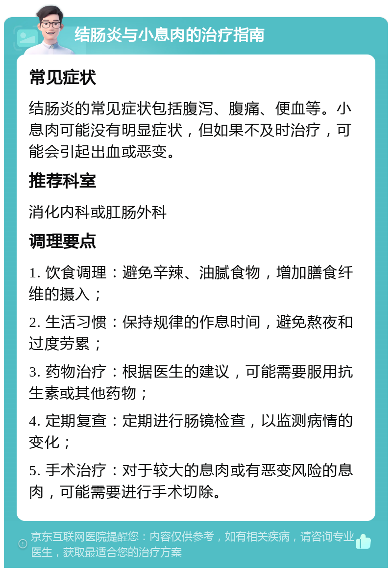 结肠炎与小息肉的治疗指南 常见症状 结肠炎的常见症状包括腹泻、腹痛、便血等。小息肉可能没有明显症状，但如果不及时治疗，可能会引起出血或恶变。 推荐科室 消化内科或肛肠外科 调理要点 1. 饮食调理：避免辛辣、油腻食物，增加膳食纤维的摄入； 2. 生活习惯：保持规律的作息时间，避免熬夜和过度劳累； 3. 药物治疗：根据医生的建议，可能需要服用抗生素或其他药物； 4. 定期复查：定期进行肠镜检查，以监测病情的变化； 5. 手术治疗：对于较大的息肉或有恶变风险的息肉，可能需要进行手术切除。