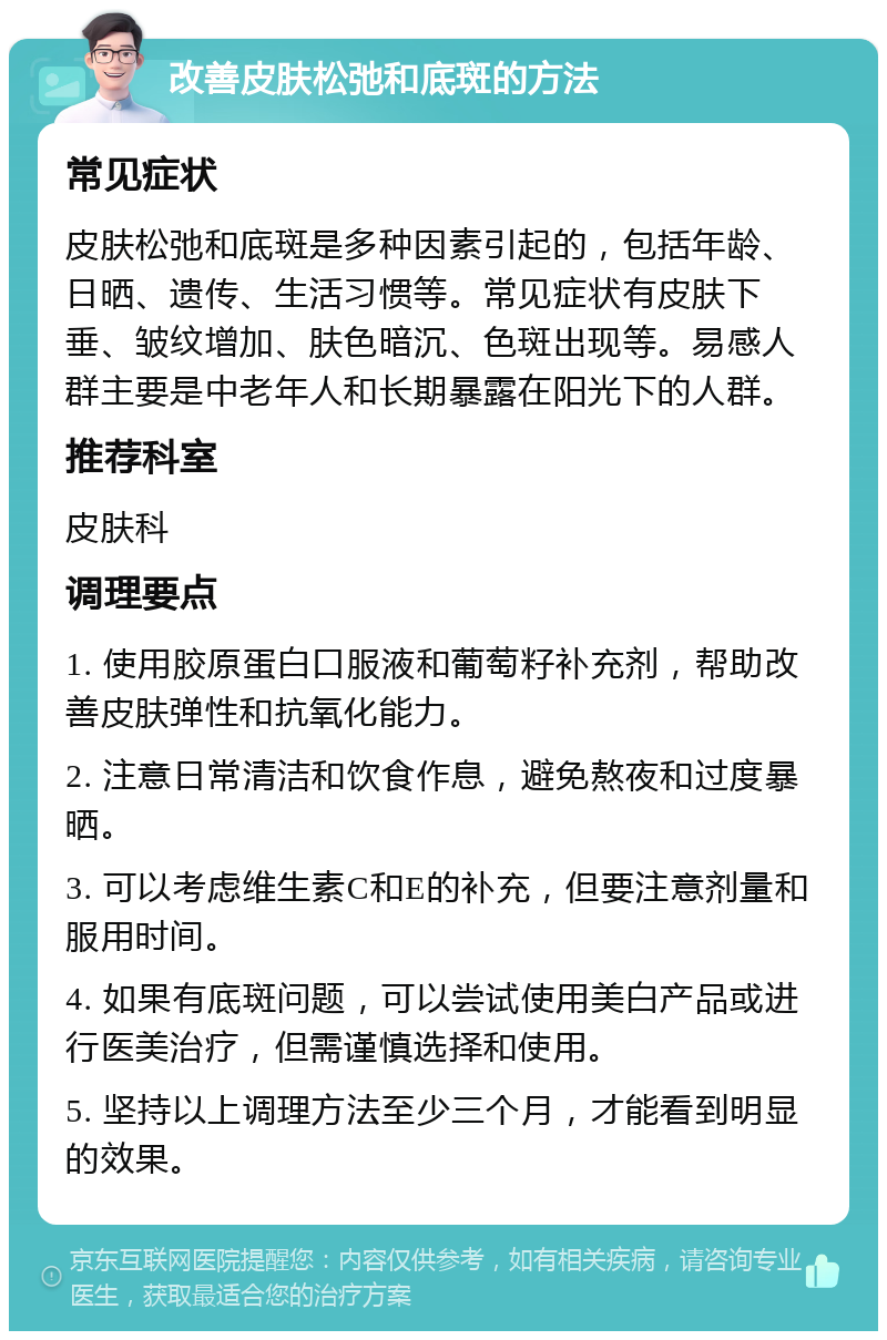 改善皮肤松弛和底斑的方法 常见症状 皮肤松弛和底斑是多种因素引起的，包括年龄、日晒、遗传、生活习惯等。常见症状有皮肤下垂、皱纹增加、肤色暗沉、色斑出现等。易感人群主要是中老年人和长期暴露在阳光下的人群。 推荐科室 皮肤科 调理要点 1. 使用胶原蛋白口服液和葡萄籽补充剂，帮助改善皮肤弹性和抗氧化能力。 2. 注意日常清洁和饮食作息，避免熬夜和过度暴晒。 3. 可以考虑维生素C和E的补充，但要注意剂量和服用时间。 4. 如果有底斑问题，可以尝试使用美白产品或进行医美治疗，但需谨慎选择和使用。 5. 坚持以上调理方法至少三个月，才能看到明显的效果。