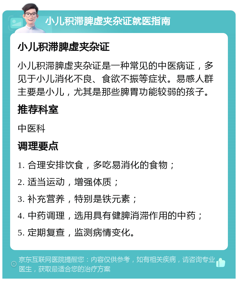 小儿积滞脾虚夹杂证就医指南 小儿积滞脾虚夹杂证 小儿积滞脾虚夹杂证是一种常见的中医病证，多见于小儿消化不良、食欲不振等症状。易感人群主要是小儿，尤其是那些脾胃功能较弱的孩子。 推荐科室 中医科 调理要点 1. 合理安排饮食，多吃易消化的食物； 2. 适当运动，增强体质； 3. 补充营养，特别是铁元素； 4. 中药调理，选用具有健脾消滞作用的中药； 5. 定期复查，监测病情变化。