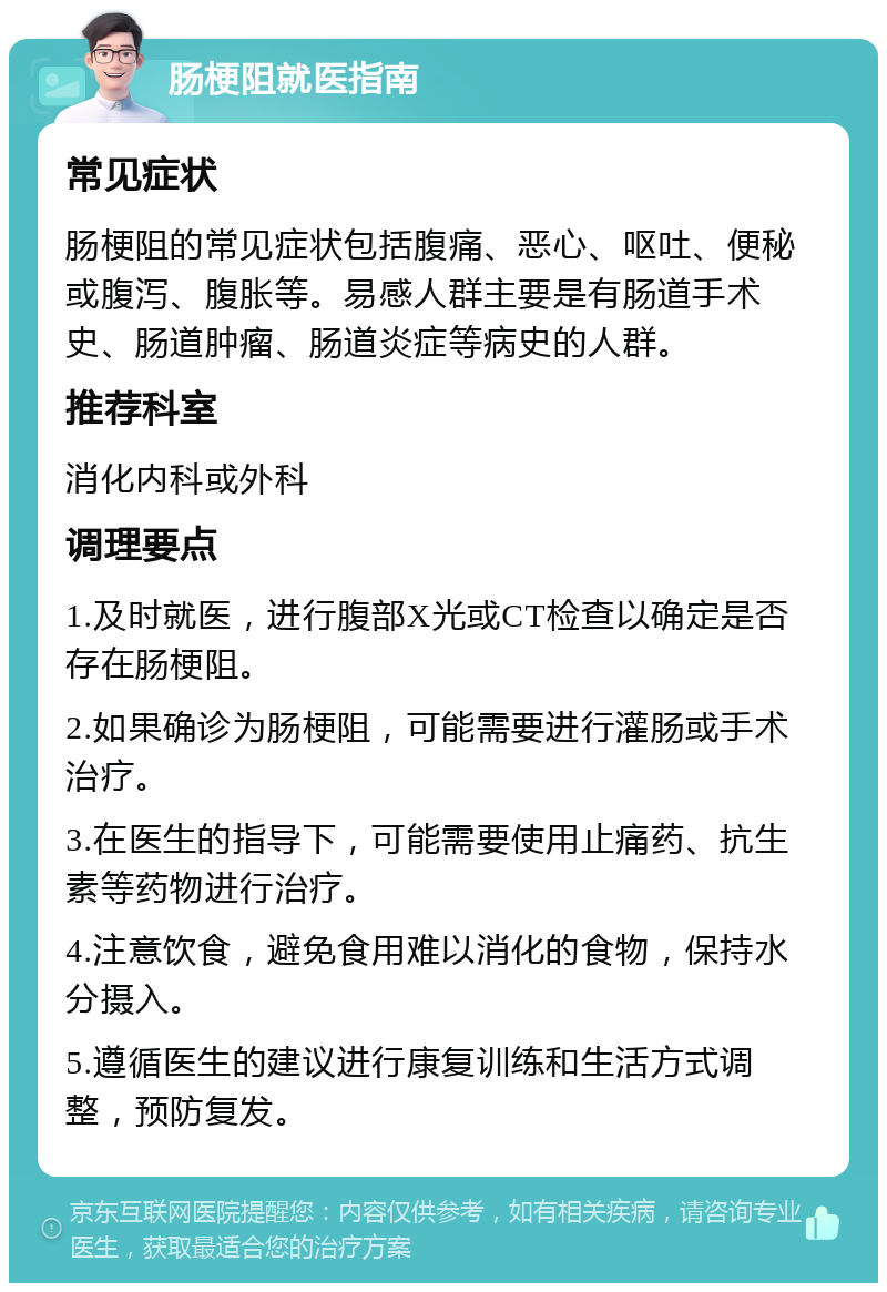 肠梗阻就医指南 常见症状 肠梗阻的常见症状包括腹痛、恶心、呕吐、便秘或腹泻、腹胀等。易感人群主要是有肠道手术史、肠道肿瘤、肠道炎症等病史的人群。 推荐科室 消化内科或外科 调理要点 1.及时就医，进行腹部X光或CT检查以确定是否存在肠梗阻。 2.如果确诊为肠梗阻，可能需要进行灌肠或手术治疗。 3.在医生的指导下，可能需要使用止痛药、抗生素等药物进行治疗。 4.注意饮食，避免食用难以消化的食物，保持水分摄入。 5.遵循医生的建议进行康复训练和生活方式调整，预防复发。