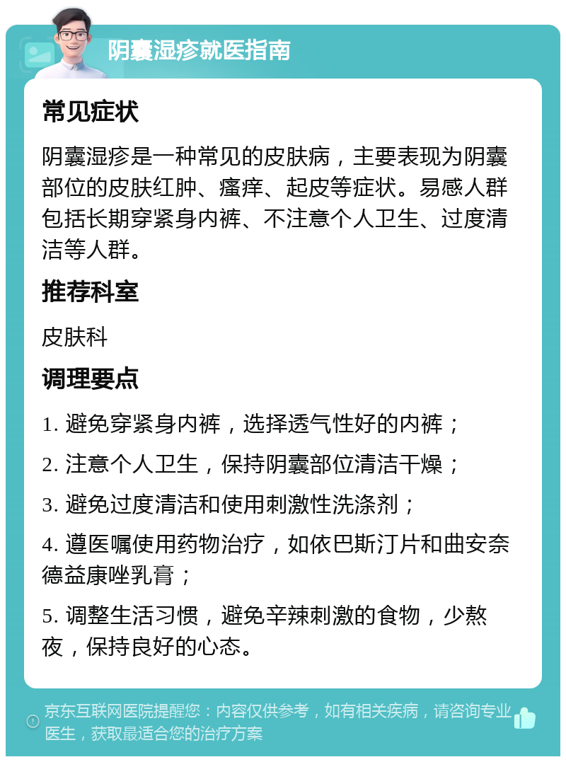 阴囊湿疹就医指南 常见症状 阴囊湿疹是一种常见的皮肤病，主要表现为阴囊部位的皮肤红肿、瘙痒、起皮等症状。易感人群包括长期穿紧身内裤、不注意个人卫生、过度清洁等人群。 推荐科室 皮肤科 调理要点 1. 避免穿紧身内裤，选择透气性好的内裤； 2. 注意个人卫生，保持阴囊部位清洁干燥； 3. 避免过度清洁和使用刺激性洗涤剂； 4. 遵医嘱使用药物治疗，如依巴斯汀片和曲安奈德益康唑乳膏； 5. 调整生活习惯，避免辛辣刺激的食物，少熬夜，保持良好的心态。