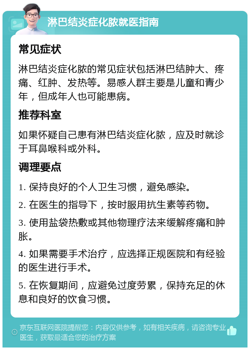 淋巴结炎症化脓就医指南 常见症状 淋巴结炎症化脓的常见症状包括淋巴结肿大、疼痛、红肿、发热等。易感人群主要是儿童和青少年，但成年人也可能患病。 推荐科室 如果怀疑自己患有淋巴结炎症化脓，应及时就诊于耳鼻喉科或外科。 调理要点 1. 保持良好的个人卫生习惯，避免感染。 2. 在医生的指导下，按时服用抗生素等药物。 3. 使用盐袋热敷或其他物理疗法来缓解疼痛和肿胀。 4. 如果需要手术治疗，应选择正规医院和有经验的医生进行手术。 5. 在恢复期间，应避免过度劳累，保持充足的休息和良好的饮食习惯。