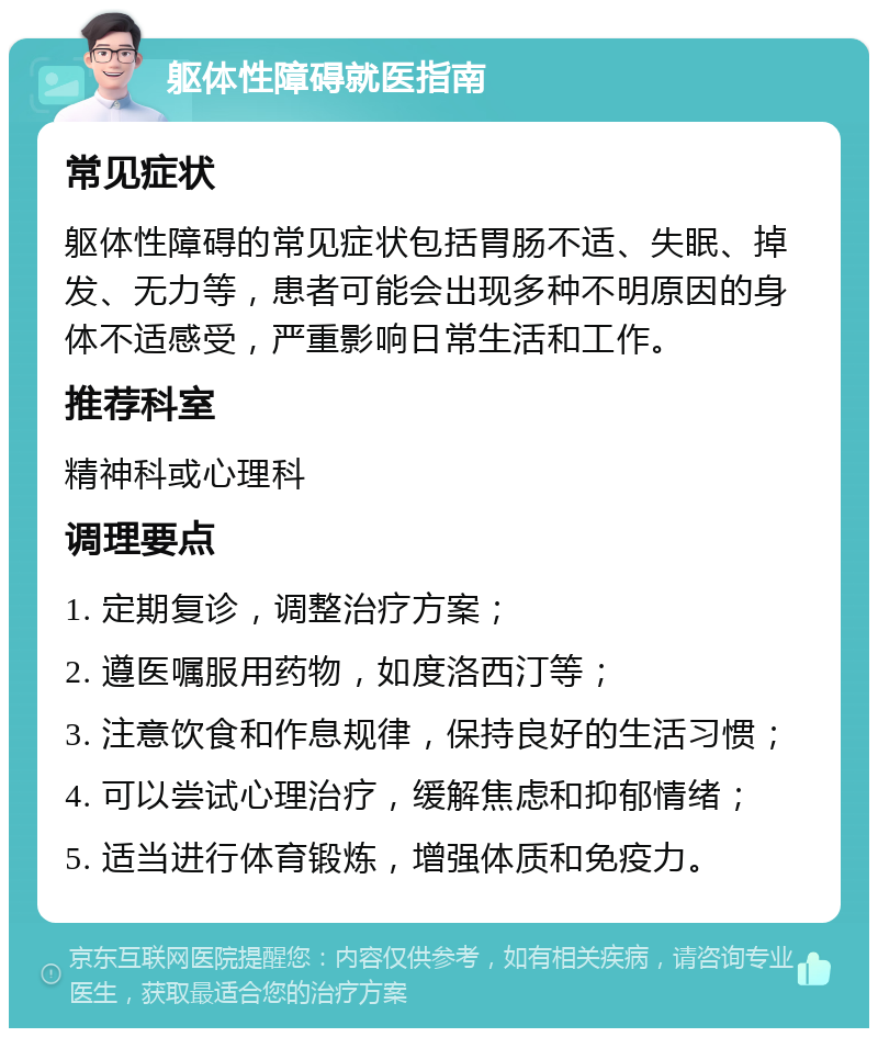 躯体性障碍就医指南 常见症状 躯体性障碍的常见症状包括胃肠不适、失眠、掉发、无力等，患者可能会出现多种不明原因的身体不适感受，严重影响日常生活和工作。 推荐科室 精神科或心理科 调理要点 1. 定期复诊，调整治疗方案； 2. 遵医嘱服用药物，如度洛西汀等； 3. 注意饮食和作息规律，保持良好的生活习惯； 4. 可以尝试心理治疗，缓解焦虑和抑郁情绪； 5. 适当进行体育锻炼，增强体质和免疫力。