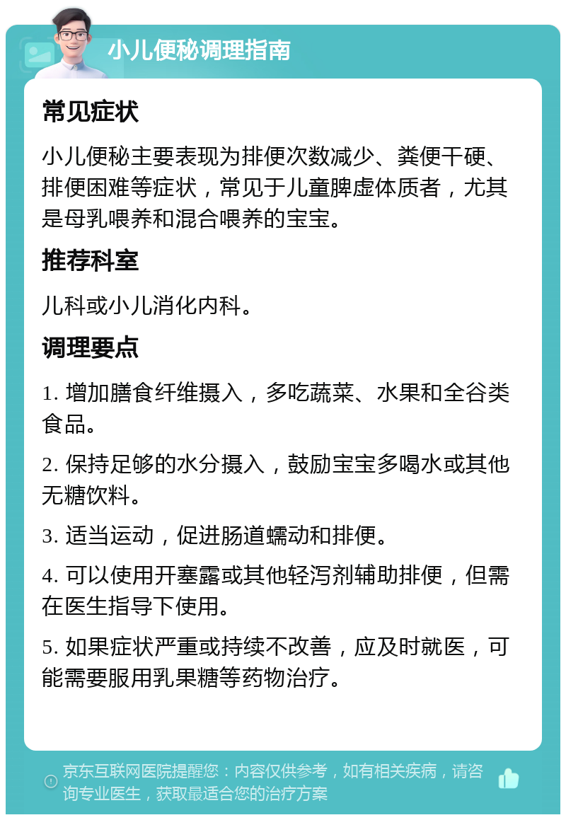 小儿便秘调理指南 常见症状 小儿便秘主要表现为排便次数减少、粪便干硬、排便困难等症状，常见于儿童脾虚体质者，尤其是母乳喂养和混合喂养的宝宝。 推荐科室 儿科或小儿消化内科。 调理要点 1. 增加膳食纤维摄入，多吃蔬菜、水果和全谷类食品。 2. 保持足够的水分摄入，鼓励宝宝多喝水或其他无糖饮料。 3. 适当运动，促进肠道蠕动和排便。 4. 可以使用开塞露或其他轻泻剂辅助排便，但需在医生指导下使用。 5. 如果症状严重或持续不改善，应及时就医，可能需要服用乳果糖等药物治疗。