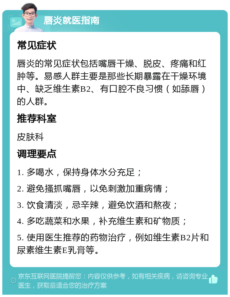 唇炎就医指南 常见症状 唇炎的常见症状包括嘴唇干燥、脱皮、疼痛和红肿等。易感人群主要是那些长期暴露在干燥环境中、缺乏维生素B2、有口腔不良习惯（如舔唇）的人群。 推荐科室 皮肤科 调理要点 1. 多喝水，保持身体水分充足； 2. 避免搔抓嘴唇，以免刺激加重病情； 3. 饮食清淡，忌辛辣，避免饮酒和熬夜； 4. 多吃蔬菜和水果，补充维生素和矿物质； 5. 使用医生推荐的药物治疗，例如维生素B2片和尿素维生素E乳膏等。