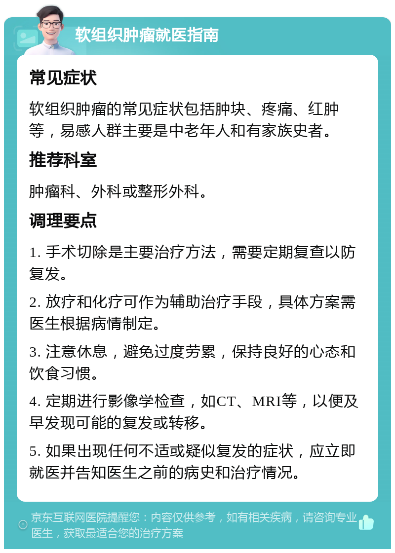 软组织肿瘤就医指南 常见症状 软组织肿瘤的常见症状包括肿块、疼痛、红肿等，易感人群主要是中老年人和有家族史者。 推荐科室 肿瘤科、外科或整形外科。 调理要点 1. 手术切除是主要治疗方法，需要定期复查以防复发。 2. 放疗和化疗可作为辅助治疗手段，具体方案需医生根据病情制定。 3. 注意休息，避免过度劳累，保持良好的心态和饮食习惯。 4. 定期进行影像学检查，如CT、MRI等，以便及早发现可能的复发或转移。 5. 如果出现任何不适或疑似复发的症状，应立即就医并告知医生之前的病史和治疗情况。