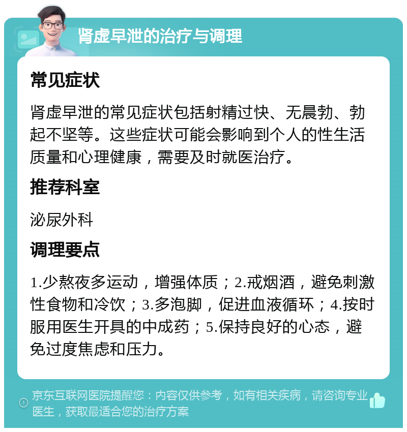 肾虚早泄的治疗与调理 常见症状 肾虚早泄的常见症状包括射精过快、无晨勃、勃起不坚等。这些症状可能会影响到个人的性生活质量和心理健康，需要及时就医治疗。 推荐科室 泌尿外科 调理要点 1.少熬夜多运动，增强体质；2.戒烟酒，避免刺激性食物和冷饮；3.多泡脚，促进血液循环；4.按时服用医生开具的中成药；5.保持良好的心态，避免过度焦虑和压力。