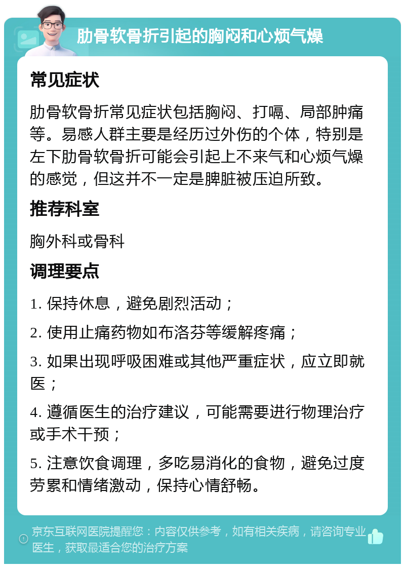 肋骨软骨折引起的胸闷和心烦气燥 常见症状 肋骨软骨折常见症状包括胸闷、打嗝、局部肿痛等。易感人群主要是经历过外伤的个体，特别是左下肋骨软骨折可能会引起上不来气和心烦气燥的感觉，但这并不一定是脾脏被压迫所致。 推荐科室 胸外科或骨科 调理要点 1. 保持休息，避免剧烈活动； 2. 使用止痛药物如布洛芬等缓解疼痛； 3. 如果出现呼吸困难或其他严重症状，应立即就医； 4. 遵循医生的治疗建议，可能需要进行物理治疗或手术干预； 5. 注意饮食调理，多吃易消化的食物，避免过度劳累和情绪激动，保持心情舒畅。