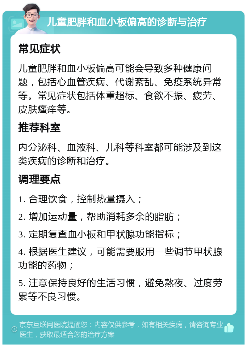 儿童肥胖和血小板偏高的诊断与治疗 常见症状 儿童肥胖和血小板偏高可能会导致多种健康问题，包括心血管疾病、代谢紊乱、免疫系统异常等。常见症状包括体重超标、食欲不振、疲劳、皮肤瘙痒等。 推荐科室 内分泌科、血液科、儿科等科室都可能涉及到这类疾病的诊断和治疗。 调理要点 1. 合理饮食，控制热量摄入； 2. 增加运动量，帮助消耗多余的脂肪； 3. 定期复查血小板和甲状腺功能指标； 4. 根据医生建议，可能需要服用一些调节甲状腺功能的药物； 5. 注意保持良好的生活习惯，避免熬夜、过度劳累等不良习惯。