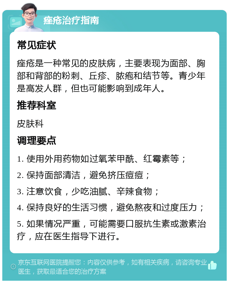 痤疮治疗指南 常见症状 痤疮是一种常见的皮肤病，主要表现为面部、胸部和背部的粉刺、丘疹、脓疱和结节等。青少年是高发人群，但也可能影响到成年人。 推荐科室 皮肤科 调理要点 1. 使用外用药物如过氧苯甲酰、红霉素等； 2. 保持面部清洁，避免挤压痘痘； 3. 注意饮食，少吃油腻、辛辣食物； 4. 保持良好的生活习惯，避免熬夜和过度压力； 5. 如果情况严重，可能需要口服抗生素或激素治疗，应在医生指导下进行。