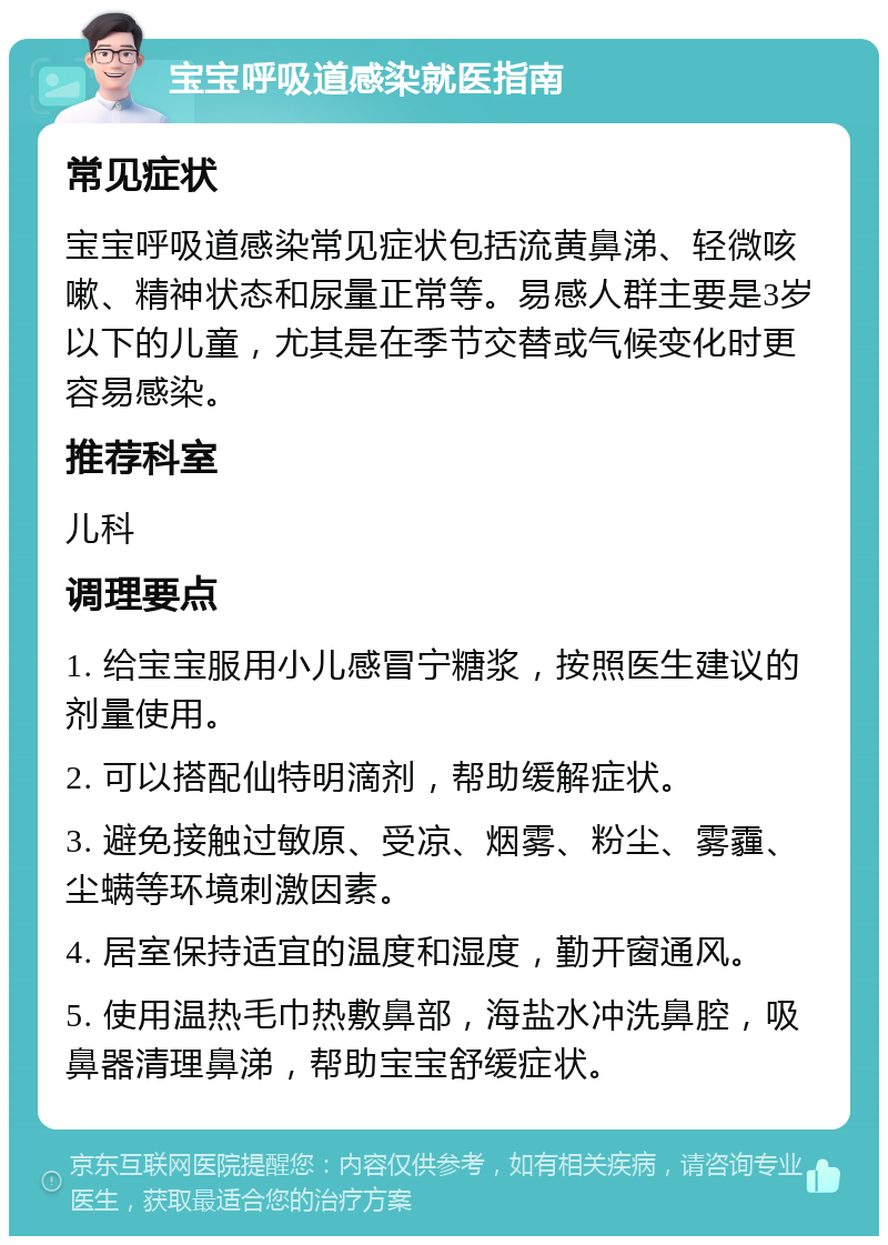 宝宝呼吸道感染就医指南 常见症状 宝宝呼吸道感染常见症状包括流黄鼻涕、轻微咳嗽、精神状态和尿量正常等。易感人群主要是3岁以下的儿童，尤其是在季节交替或气候变化时更容易感染。 推荐科室 儿科 调理要点 1. 给宝宝服用小儿感冒宁糖浆，按照医生建议的剂量使用。 2. 可以搭配仙特明滴剂，帮助缓解症状。 3. 避免接触过敏原、受凉、烟雾、粉尘、雾霾、尘螨等环境刺激因素。 4. 居室保持适宜的温度和湿度，勤开窗通风。 5. 使用温热毛巾热敷鼻部，海盐水冲洗鼻腔，吸鼻器清理鼻涕，帮助宝宝舒缓症状。