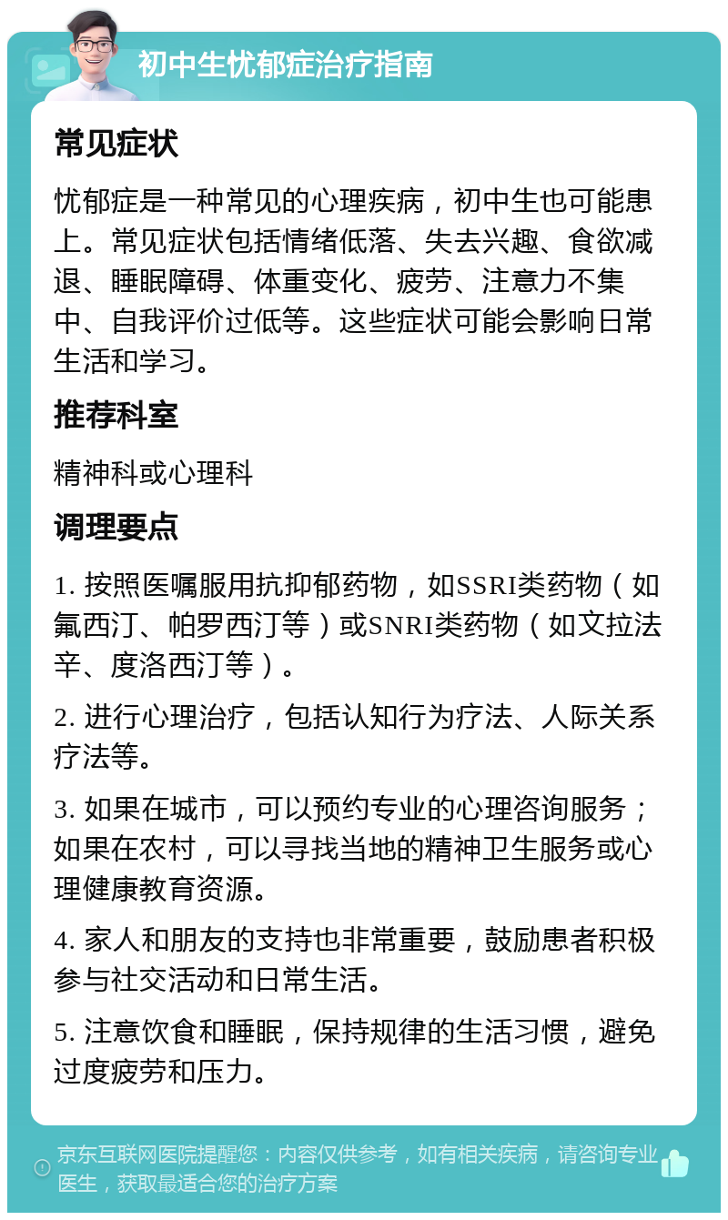 初中生忧郁症治疗指南 常见症状 忧郁症是一种常见的心理疾病，初中生也可能患上。常见症状包括情绪低落、失去兴趣、食欲减退、睡眠障碍、体重变化、疲劳、注意力不集中、自我评价过低等。这些症状可能会影响日常生活和学习。 推荐科室 精神科或心理科 调理要点 1. 按照医嘱服用抗抑郁药物，如SSRI类药物（如氟西汀、帕罗西汀等）或SNRI类药物（如文拉法辛、度洛西汀等）。 2. 进行心理治疗，包括认知行为疗法、人际关系疗法等。 3. 如果在城市，可以预约专业的心理咨询服务；如果在农村，可以寻找当地的精神卫生服务或心理健康教育资源。 4. 家人和朋友的支持也非常重要，鼓励患者积极参与社交活动和日常生活。 5. 注意饮食和睡眠，保持规律的生活习惯，避免过度疲劳和压力。