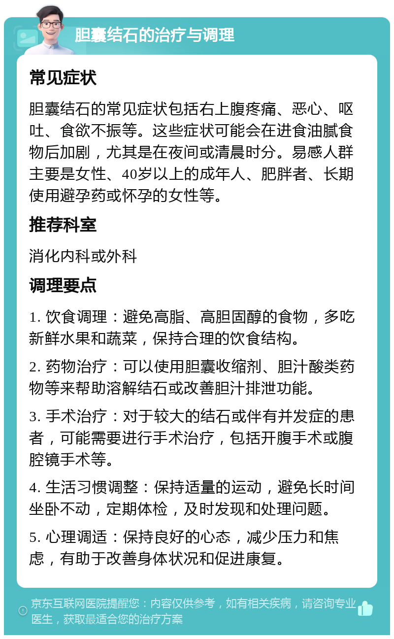 胆囊结石的治疗与调理 常见症状 胆囊结石的常见症状包括右上腹疼痛、恶心、呕吐、食欲不振等。这些症状可能会在进食油腻食物后加剧，尤其是在夜间或清晨时分。易感人群主要是女性、40岁以上的成年人、肥胖者、长期使用避孕药或怀孕的女性等。 推荐科室 消化内科或外科 调理要点 1. 饮食调理：避免高脂、高胆固醇的食物，多吃新鲜水果和蔬菜，保持合理的饮食结构。 2. 药物治疗：可以使用胆囊收缩剂、胆汁酸类药物等来帮助溶解结石或改善胆汁排泄功能。 3. 手术治疗：对于较大的结石或伴有并发症的患者，可能需要进行手术治疗，包括开腹手术或腹腔镜手术等。 4. 生活习惯调整：保持适量的运动，避免长时间坐卧不动，定期体检，及时发现和处理问题。 5. 心理调适：保持良好的心态，减少压力和焦虑，有助于改善身体状况和促进康复。