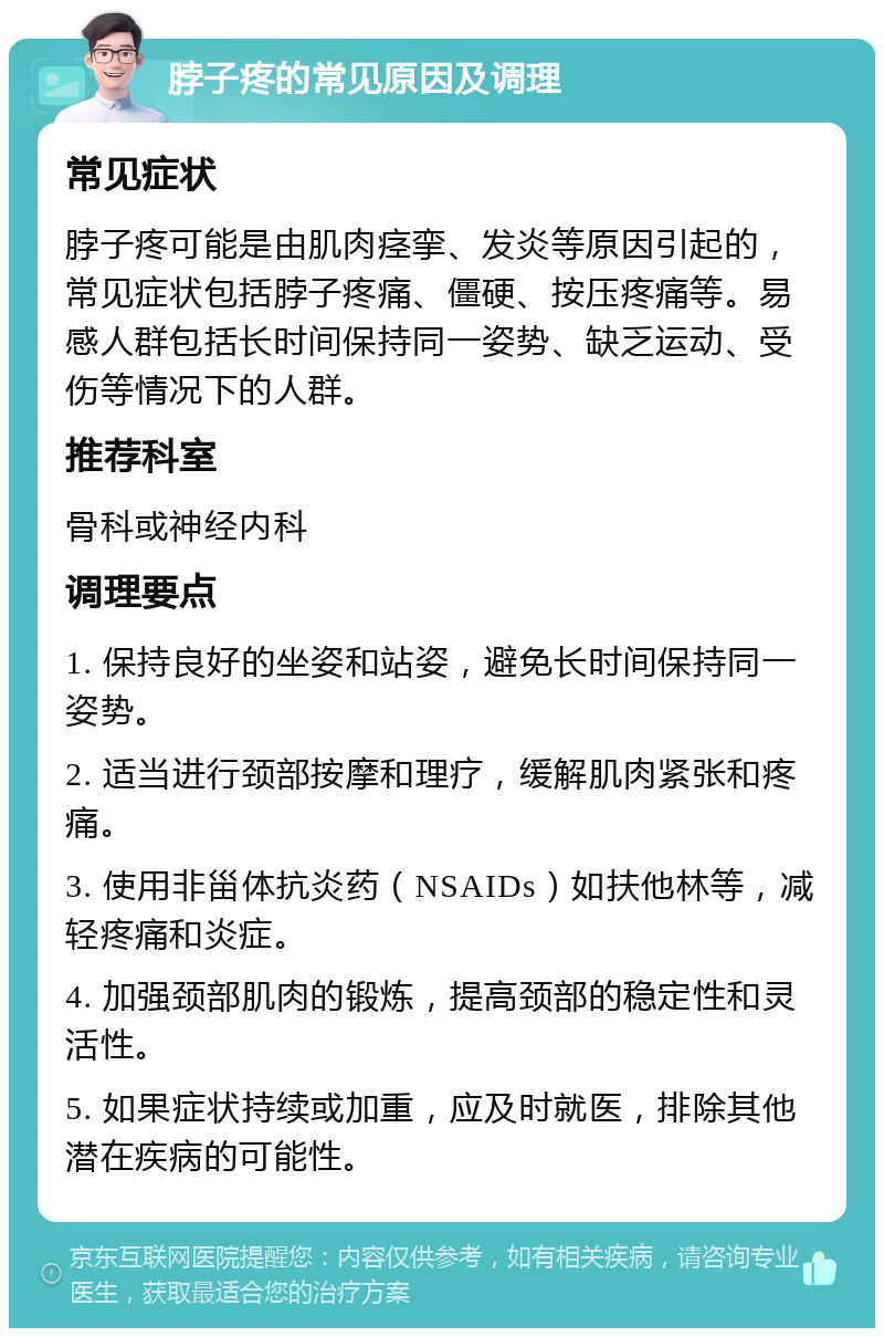 脖子疼的常见原因及调理 常见症状 脖子疼可能是由肌肉痉挛、发炎等原因引起的，常见症状包括脖子疼痛、僵硬、按压疼痛等。易感人群包括长时间保持同一姿势、缺乏运动、受伤等情况下的人群。 推荐科室 骨科或神经内科 调理要点 1. 保持良好的坐姿和站姿，避免长时间保持同一姿势。 2. 适当进行颈部按摩和理疗，缓解肌肉紧张和疼痛。 3. 使用非甾体抗炎药（NSAIDs）如扶他林等，减轻疼痛和炎症。 4. 加强颈部肌肉的锻炼，提高颈部的稳定性和灵活性。 5. 如果症状持续或加重，应及时就医，排除其他潜在疾病的可能性。