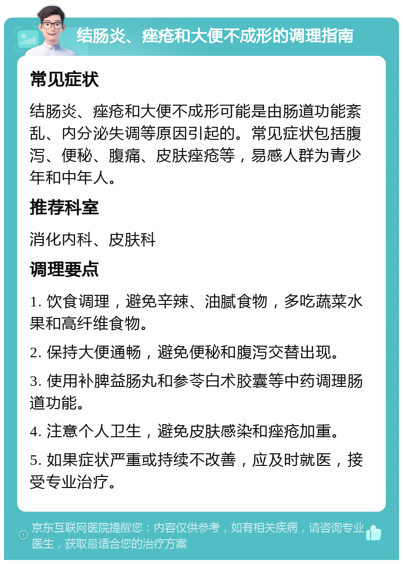 结肠炎、痤疮和大便不成形的调理指南 常见症状 结肠炎、痤疮和大便不成形可能是由肠道功能紊乱、内分泌失调等原因引起的。常见症状包括腹泻、便秘、腹痛、皮肤痤疮等，易感人群为青少年和中年人。 推荐科室 消化内科、皮肤科 调理要点 1. 饮食调理，避免辛辣、油腻食物，多吃蔬菜水果和高纤维食物。 2. 保持大便通畅，避免便秘和腹泻交替出现。 3. 使用补脾益肠丸和参苓白术胶囊等中药调理肠道功能。 4. 注意个人卫生，避免皮肤感染和痤疮加重。 5. 如果症状严重或持续不改善，应及时就医，接受专业治疗。