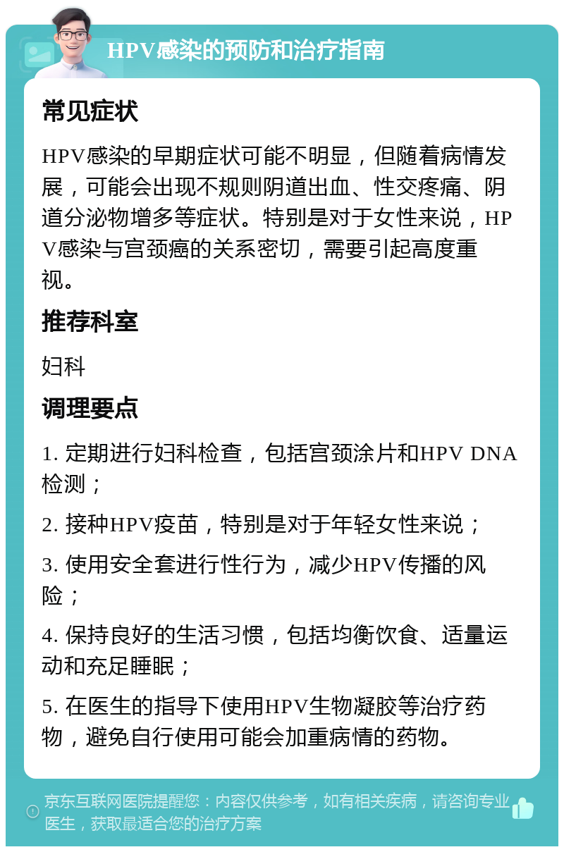 HPV感染的预防和治疗指南 常见症状 HPV感染的早期症状可能不明显，但随着病情发展，可能会出现不规则阴道出血、性交疼痛、阴道分泌物增多等症状。特别是对于女性来说，HPV感染与宫颈癌的关系密切，需要引起高度重视。 推荐科室 妇科 调理要点 1. 定期进行妇科检查，包括宫颈涂片和HPV DNA检测； 2. 接种HPV疫苗，特别是对于年轻女性来说； 3. 使用安全套进行性行为，减少HPV传播的风险； 4. 保持良好的生活习惯，包括均衡饮食、适量运动和充足睡眠； 5. 在医生的指导下使用HPV生物凝胶等治疗药物，避免自行使用可能会加重病情的药物。