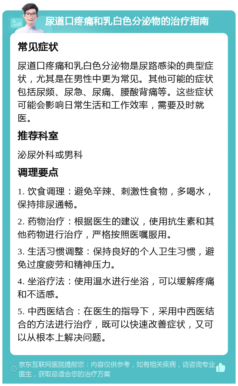 尿道口疼痛和乳白色分泌物的治疗指南 常见症状 尿道口疼痛和乳白色分泌物是尿路感染的典型症状，尤其是在男性中更为常见。其他可能的症状包括尿频、尿急、尿痛、腰酸背痛等。这些症状可能会影响日常生活和工作效率，需要及时就医。 推荐科室 泌尿外科或男科 调理要点 1. 饮食调理：避免辛辣、刺激性食物，多喝水，保持排尿通畅。 2. 药物治疗：根据医生的建议，使用抗生素和其他药物进行治疗，严格按照医嘱服用。 3. 生活习惯调整：保持良好的个人卫生习惯，避免过度疲劳和精神压力。 4. 坐浴疗法：使用温水进行坐浴，可以缓解疼痛和不适感。 5. 中西医结合：在医生的指导下，采用中西医结合的方法进行治疗，既可以快速改善症状，又可以从根本上解决问题。