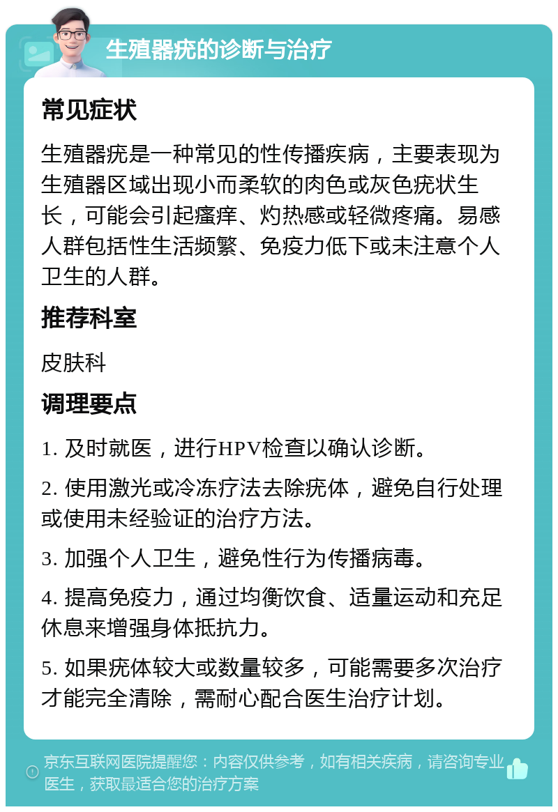 生殖器疣的诊断与治疗 常见症状 生殖器疣是一种常见的性传播疾病，主要表现为生殖器区域出现小而柔软的肉色或灰色疣状生长，可能会引起瘙痒、灼热感或轻微疼痛。易感人群包括性生活频繁、免疫力低下或未注意个人卫生的人群。 推荐科室 皮肤科 调理要点 1. 及时就医，进行HPV检查以确认诊断。 2. 使用激光或冷冻疗法去除疣体，避免自行处理或使用未经验证的治疗方法。 3. 加强个人卫生，避免性行为传播病毒。 4. 提高免疫力，通过均衡饮食、适量运动和充足休息来增强身体抵抗力。 5. 如果疣体较大或数量较多，可能需要多次治疗才能完全清除，需耐心配合医生治疗计划。