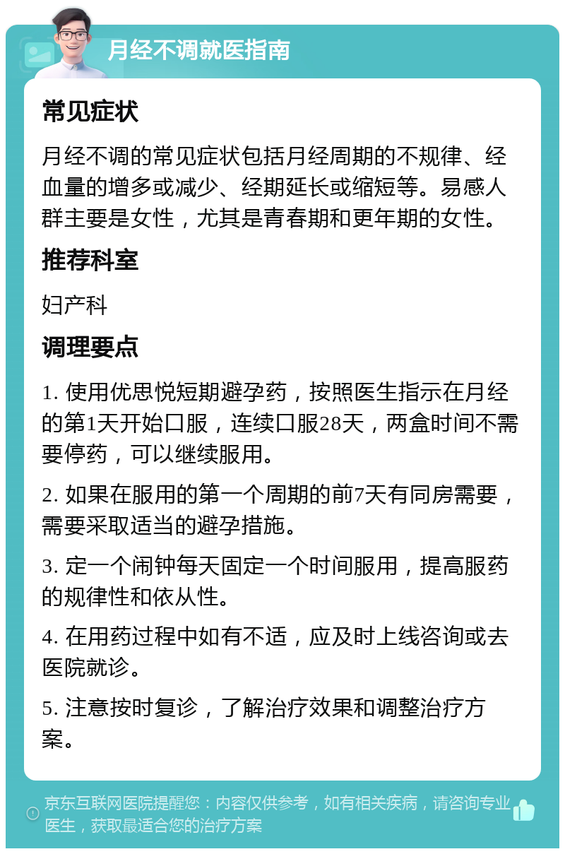 月经不调就医指南 常见症状 月经不调的常见症状包括月经周期的不规律、经血量的增多或减少、经期延长或缩短等。易感人群主要是女性，尤其是青春期和更年期的女性。 推荐科室 妇产科 调理要点 1. 使用优思悦短期避孕药，按照医生指示在月经的第1天开始口服，连续口服28天，两盒时间不需要停药，可以继续服用。 2. 如果在服用的第一个周期的前7天有同房需要，需要采取适当的避孕措施。 3. 定一个闹钟每天固定一个时间服用，提高服药的规律性和依从性。 4. 在用药过程中如有不适，应及时上线咨询或去医院就诊。 5. 注意按时复诊，了解治疗效果和调整治疗方案。