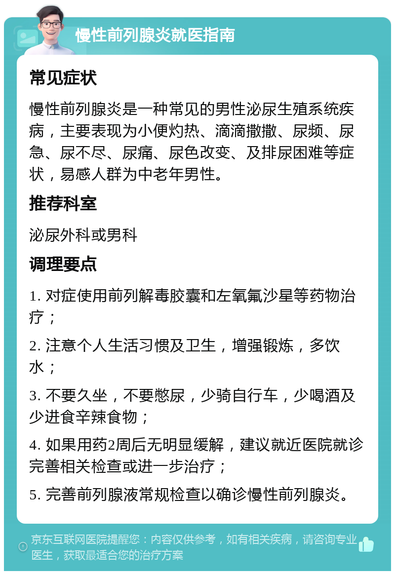 慢性前列腺炎就医指南 常见症状 慢性前列腺炎是一种常见的男性泌尿生殖系统疾病，主要表现为小便灼热、滴滴撒撒、尿频、尿急、尿不尽、尿痛、尿色改变、及排尿困难等症状，易感人群为中老年男性。 推荐科室 泌尿外科或男科 调理要点 1. 对症使用前列解毒胶囊和左氧氟沙星等药物治疗； 2. 注意个人生活习惯及卫生，增强锻炼，多饮水； 3. 不要久坐，不要憋尿，少骑自行车，少喝酒及少进食辛辣食物； 4. 如果用药2周后无明显缓解，建议就近医院就诊完善相关检查或进一步治疗； 5. 完善前列腺液常规检查以确诊慢性前列腺炎。