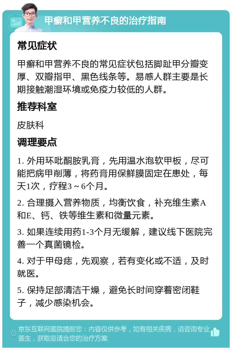 甲癣和甲营养不良的治疗指南 常见症状 甲癣和甲营养不良的常见症状包括脚趾甲分瓣变厚、双瓣指甲、黑色线条等。易感人群主要是长期接触潮湿环境或免疫力较低的人群。 推荐科室 皮肤科 调理要点 1. 外用环吡酮胺乳膏，先用温水泡软甲板，尽可能把病甲削薄，将药膏用保鲜膜固定在患处，每天1次，疗程3～6个月。 2. 合理摄入营养物质，均衡饮食，补充维生素A和E、钙、铁等维生素和微量元素。 3. 如果连续用药1-3个月无缓解，建议线下医院完善一个真菌镜检。 4. 对于甲母痣，先观察，若有变化或不适，及时就医。 5. 保持足部清洁干燥，避免长时间穿着密闭鞋子，减少感染机会。