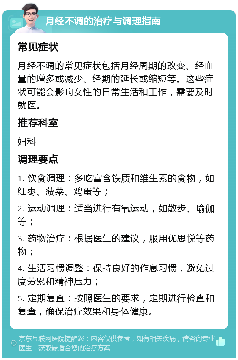 月经不调的治疗与调理指南 常见症状 月经不调的常见症状包括月经周期的改变、经血量的增多或减少、经期的延长或缩短等。这些症状可能会影响女性的日常生活和工作，需要及时就医。 推荐科室 妇科 调理要点 1. 饮食调理：多吃富含铁质和维生素的食物，如红枣、菠菜、鸡蛋等； 2. 运动调理：适当进行有氧运动，如散步、瑜伽等； 3. 药物治疗：根据医生的建议，服用优思悦等药物； 4. 生活习惯调整：保持良好的作息习惯，避免过度劳累和精神压力； 5. 定期复查：按照医生的要求，定期进行检查和复查，确保治疗效果和身体健康。