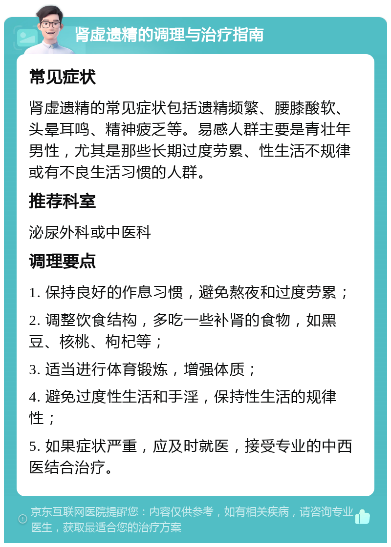 肾虚遗精的调理与治疗指南 常见症状 肾虚遗精的常见症状包括遗精频繁、腰膝酸软、头晕耳鸣、精神疲乏等。易感人群主要是青壮年男性，尤其是那些长期过度劳累、性生活不规律或有不良生活习惯的人群。 推荐科室 泌尿外科或中医科 调理要点 1. 保持良好的作息习惯，避免熬夜和过度劳累； 2. 调整饮食结构，多吃一些补肾的食物，如黑豆、核桃、枸杞等； 3. 适当进行体育锻炼，增强体质； 4. 避免过度性生活和手淫，保持性生活的规律性； 5. 如果症状严重，应及时就医，接受专业的中西医结合治疗。