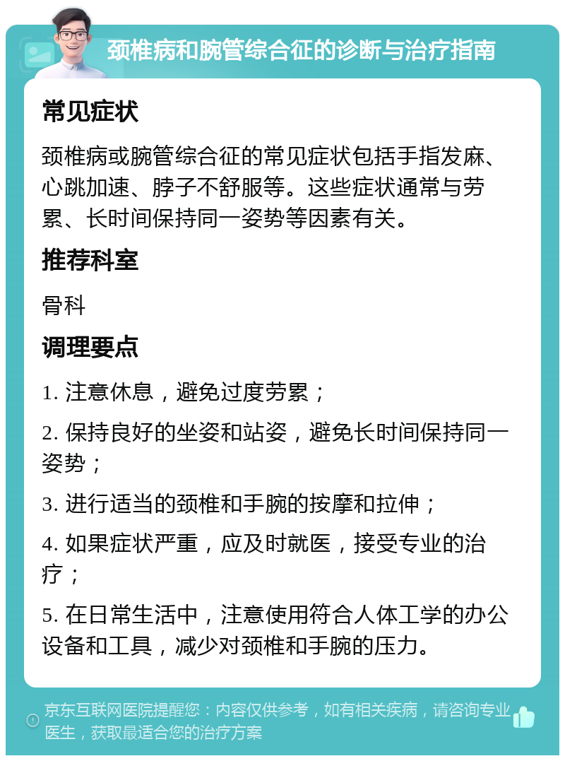 颈椎病和腕管综合征的诊断与治疗指南 常见症状 颈椎病或腕管综合征的常见症状包括手指发麻、心跳加速、脖子不舒服等。这些症状通常与劳累、长时间保持同一姿势等因素有关。 推荐科室 骨科 调理要点 1. 注意休息，避免过度劳累； 2. 保持良好的坐姿和站姿，避免长时间保持同一姿势； 3. 进行适当的颈椎和手腕的按摩和拉伸； 4. 如果症状严重，应及时就医，接受专业的治疗； 5. 在日常生活中，注意使用符合人体工学的办公设备和工具，减少对颈椎和手腕的压力。