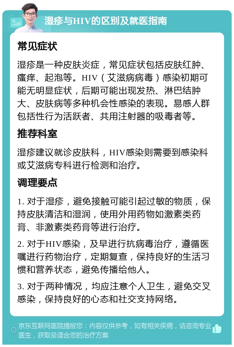 湿疹与HIV的区别及就医指南 常见症状 湿疹是一种皮肤炎症，常见症状包括皮肤红肿、瘙痒、起泡等。HIV（艾滋病病毒）感染初期可能无明显症状，后期可能出现发热、淋巴结肿大、皮肤病等多种机会性感染的表现。易感人群包括性行为活跃者、共用注射器的吸毒者等。 推荐科室 湿疹建议就诊皮肤科，HIV感染则需要到感染科或艾滋病专科进行检测和治疗。 调理要点 1. 对于湿疹，避免接触可能引起过敏的物质，保持皮肤清洁和湿润，使用外用药物如激素类药膏、非激素类药膏等进行治疗。 2. 对于HIV感染，及早进行抗病毒治疗，遵循医嘱进行药物治疗，定期复查，保持良好的生活习惯和营养状态，避免传播给他人。 3. 对于两种情况，均应注意个人卫生，避免交叉感染，保持良好的心态和社交支持网络。