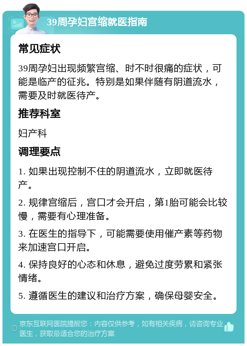 39周孕妇宫缩就医指南 常见症状 39周孕妇出现频繁宫缩、时不时很痛的症状，可能是临产的征兆。特别是如果伴随有阴道流水，需要及时就医待产。 推荐科室 妇产科 调理要点 1. 如果出现控制不住的阴道流水，立即就医待产。 2. 规律宫缩后，宫口才会开启，第1胎可能会比较慢，需要有心理准备。 3. 在医生的指导下，可能需要使用催产素等药物来加速宫口开启。 4. 保持良好的心态和休息，避免过度劳累和紧张情绪。 5. 遵循医生的建议和治疗方案，确保母婴安全。