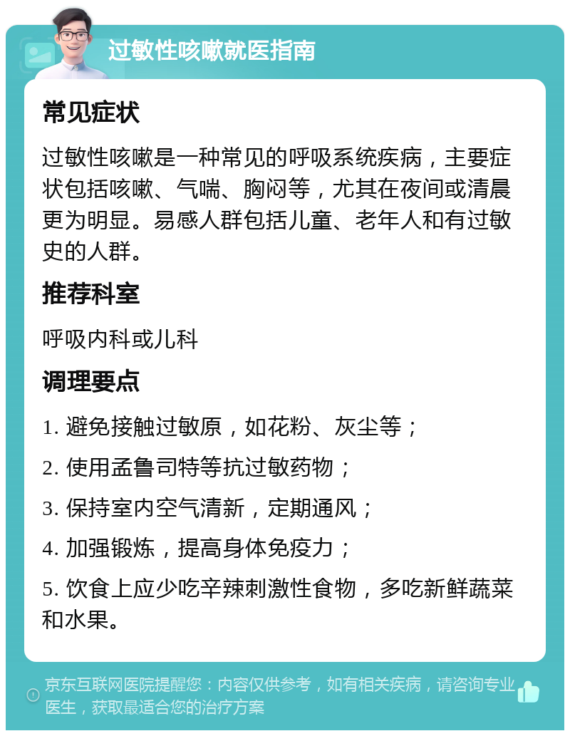 过敏性咳嗽就医指南 常见症状 过敏性咳嗽是一种常见的呼吸系统疾病，主要症状包括咳嗽、气喘、胸闷等，尤其在夜间或清晨更为明显。易感人群包括儿童、老年人和有过敏史的人群。 推荐科室 呼吸内科或儿科 调理要点 1. 避免接触过敏原，如花粉、灰尘等； 2. 使用孟鲁司特等抗过敏药物； 3. 保持室内空气清新，定期通风； 4. 加强锻炼，提高身体免疫力； 5. 饮食上应少吃辛辣刺激性食物，多吃新鲜蔬菜和水果。