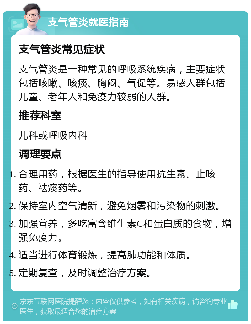 支气管炎就医指南 支气管炎常见症状 支气管炎是一种常见的呼吸系统疾病，主要症状包括咳嗽、咳痰、胸闷、气促等。易感人群包括儿童、老年人和免疫力较弱的人群。 推荐科室 儿科或呼吸内科 调理要点 合理用药，根据医生的指导使用抗生素、止咳药、祛痰药等。 保持室内空气清新，避免烟雾和污染物的刺激。 加强营养，多吃富含维生素C和蛋白质的食物，增强免疫力。 适当进行体育锻炼，提高肺功能和体质。 定期复查，及时调整治疗方案。