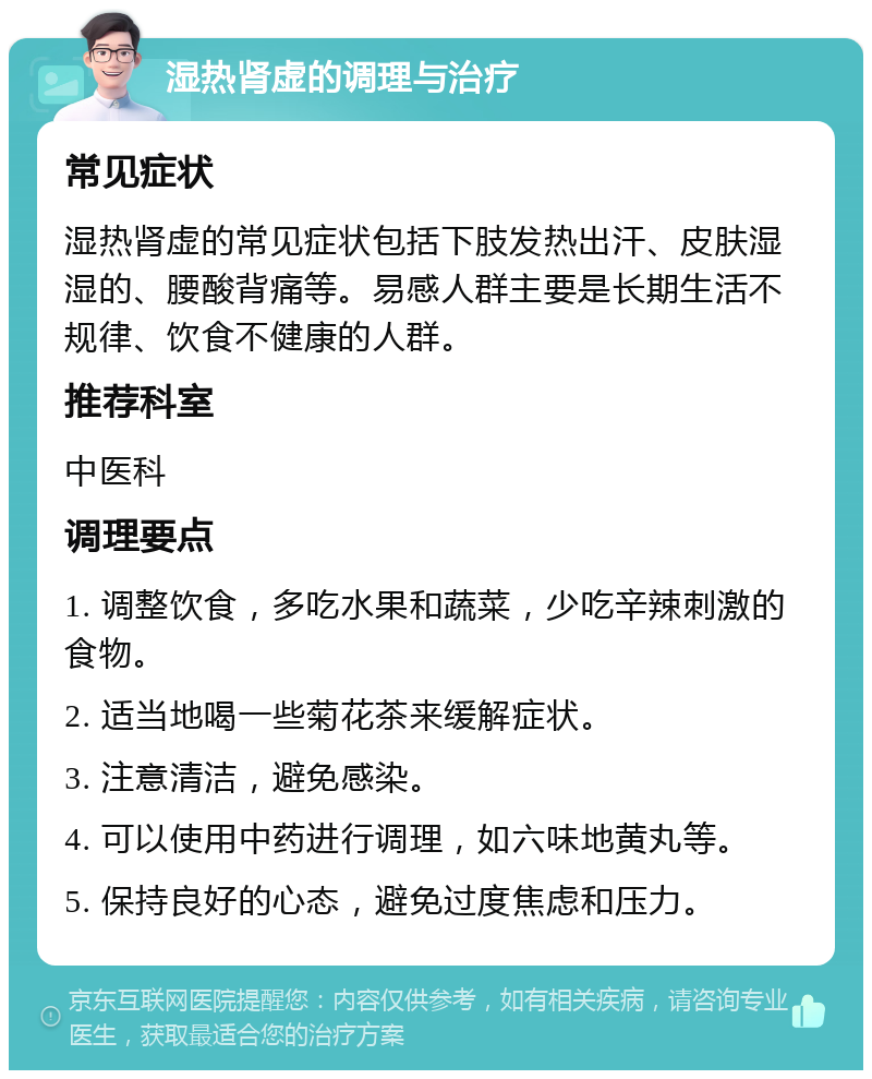 湿热肾虚的调理与治疗 常见症状 湿热肾虚的常见症状包括下肢发热出汗、皮肤湿湿的、腰酸背痛等。易感人群主要是长期生活不规律、饮食不健康的人群。 推荐科室 中医科 调理要点 1. 调整饮食，多吃水果和蔬菜，少吃辛辣刺激的食物。 2. 适当地喝一些菊花茶来缓解症状。 3. 注意清洁，避免感染。 4. 可以使用中药进行调理，如六味地黄丸等。 5. 保持良好的心态，避免过度焦虑和压力。