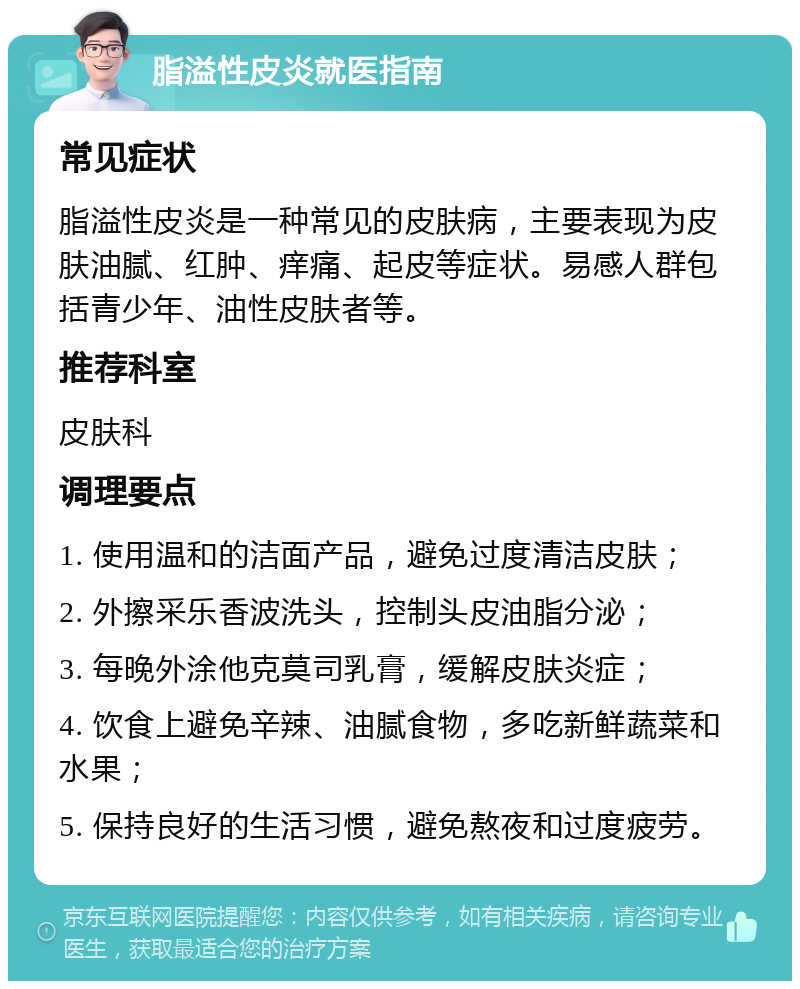 脂溢性皮炎就医指南 常见症状 脂溢性皮炎是一种常见的皮肤病，主要表现为皮肤油腻、红肿、痒痛、起皮等症状。易感人群包括青少年、油性皮肤者等。 推荐科室 皮肤科 调理要点 1. 使用温和的洁面产品，避免过度清洁皮肤； 2. 外擦采乐香波洗头，控制头皮油脂分泌； 3. 每晚外涂他克莫司乳膏，缓解皮肤炎症； 4. 饮食上避免辛辣、油腻食物，多吃新鲜蔬菜和水果； 5. 保持良好的生活习惯，避免熬夜和过度疲劳。