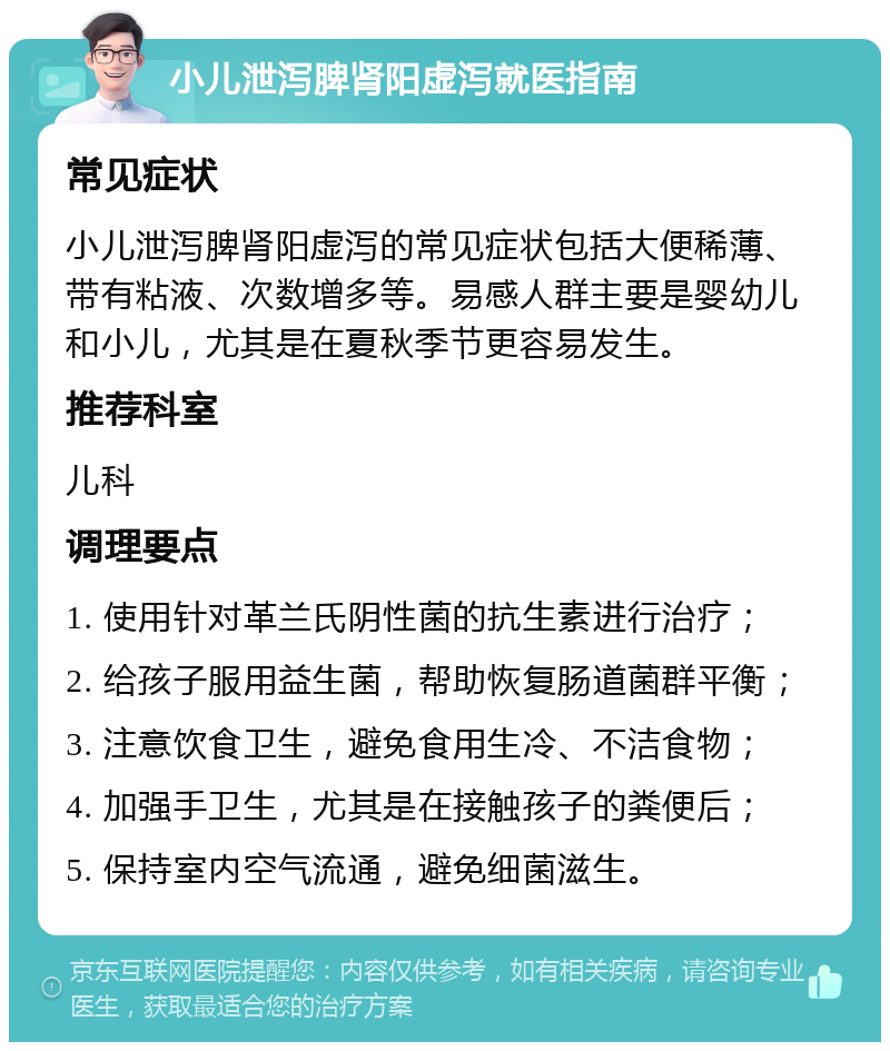 小儿泄泻脾肾阳虚泻就医指南 常见症状 小儿泄泻脾肾阳虚泻的常见症状包括大便稀薄、带有粘液、次数增多等。易感人群主要是婴幼儿和小儿，尤其是在夏秋季节更容易发生。 推荐科室 儿科 调理要点 1. 使用针对革兰氏阴性菌的抗生素进行治疗； 2. 给孩子服用益生菌，帮助恢复肠道菌群平衡； 3. 注意饮食卫生，避免食用生冷、不洁食物； 4. 加强手卫生，尤其是在接触孩子的粪便后； 5. 保持室内空气流通，避免细菌滋生。