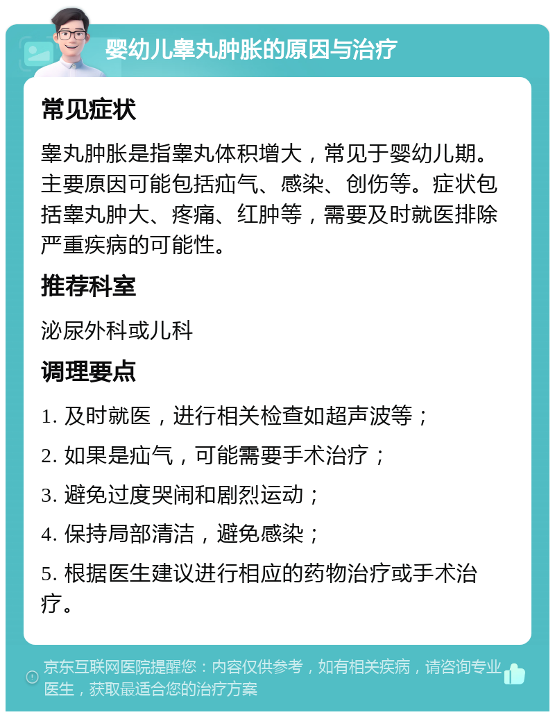 婴幼儿睾丸肿胀的原因与治疗 常见症状 睾丸肿胀是指睾丸体积增大，常见于婴幼儿期。主要原因可能包括疝气、感染、创伤等。症状包括睾丸肿大、疼痛、红肿等，需要及时就医排除严重疾病的可能性。 推荐科室 泌尿外科或儿科 调理要点 1. 及时就医，进行相关检查如超声波等； 2. 如果是疝气，可能需要手术治疗； 3. 避免过度哭闹和剧烈运动； 4. 保持局部清洁，避免感染； 5. 根据医生建议进行相应的药物治疗或手术治疗。