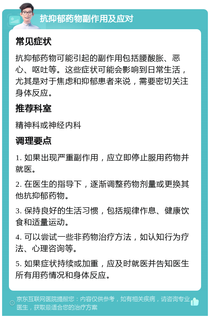 抗抑郁药物副作用及应对 常见症状 抗抑郁药物可能引起的副作用包括腰酸胀、恶心、呕吐等。这些症状可能会影响到日常生活，尤其是对于焦虑和抑郁患者来说，需要密切关注身体反应。 推荐科室 精神科或神经内科 调理要点 1. 如果出现严重副作用，应立即停止服用药物并就医。 2. 在医生的指导下，逐渐调整药物剂量或更换其他抗抑郁药物。 3. 保持良好的生活习惯，包括规律作息、健康饮食和适量运动。 4. 可以尝试一些非药物治疗方法，如认知行为疗法、心理咨询等。 5. 如果症状持续或加重，应及时就医并告知医生所有用药情况和身体反应。