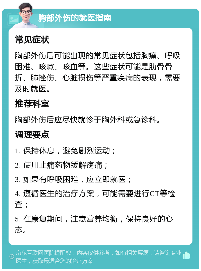 胸部外伤的就医指南 常见症状 胸部外伤后可能出现的常见症状包括胸痛、呼吸困难、咳嗽、咳血等。这些症状可能是肋骨骨折、肺挫伤、心脏损伤等严重疾病的表现，需要及时就医。 推荐科室 胸部外伤后应尽快就诊于胸外科或急诊科。 调理要点 1. 保持休息，避免剧烈运动； 2. 使用止痛药物缓解疼痛； 3. 如果有呼吸困难，应立即就医； 4. 遵循医生的治疗方案，可能需要进行CT等检查； 5. 在康复期间，注意营养均衡，保持良好的心态。