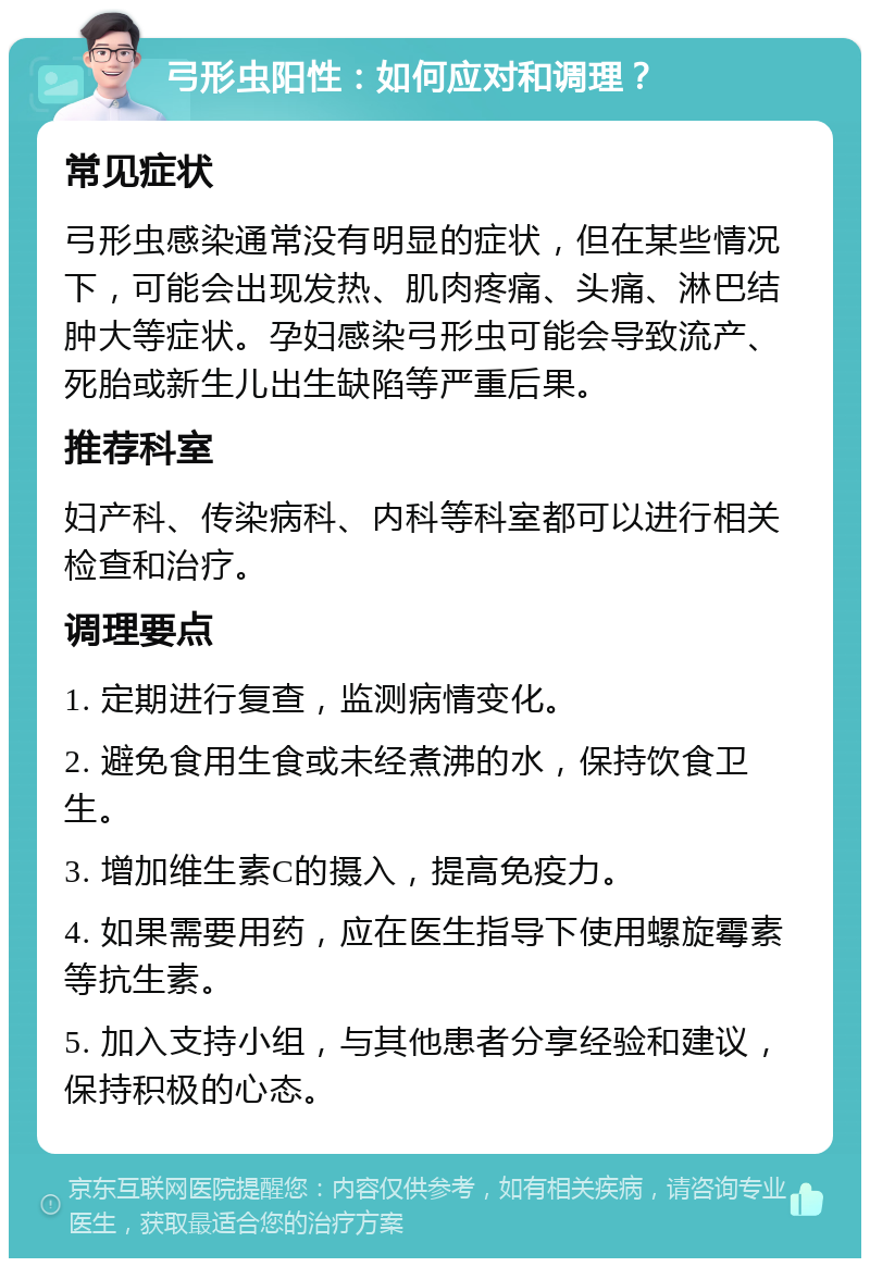 弓形虫阳性：如何应对和调理？ 常见症状 弓形虫感染通常没有明显的症状，但在某些情况下，可能会出现发热、肌肉疼痛、头痛、淋巴结肿大等症状。孕妇感染弓形虫可能会导致流产、死胎或新生儿出生缺陷等严重后果。 推荐科室 妇产科、传染病科、内科等科室都可以进行相关检查和治疗。 调理要点 1. 定期进行复查，监测病情变化。 2. 避免食用生食或未经煮沸的水，保持饮食卫生。 3. 增加维生素C的摄入，提高免疫力。 4. 如果需要用药，应在医生指导下使用螺旋霉素等抗生素。 5. 加入支持小组，与其他患者分享经验和建议，保持积极的心态。