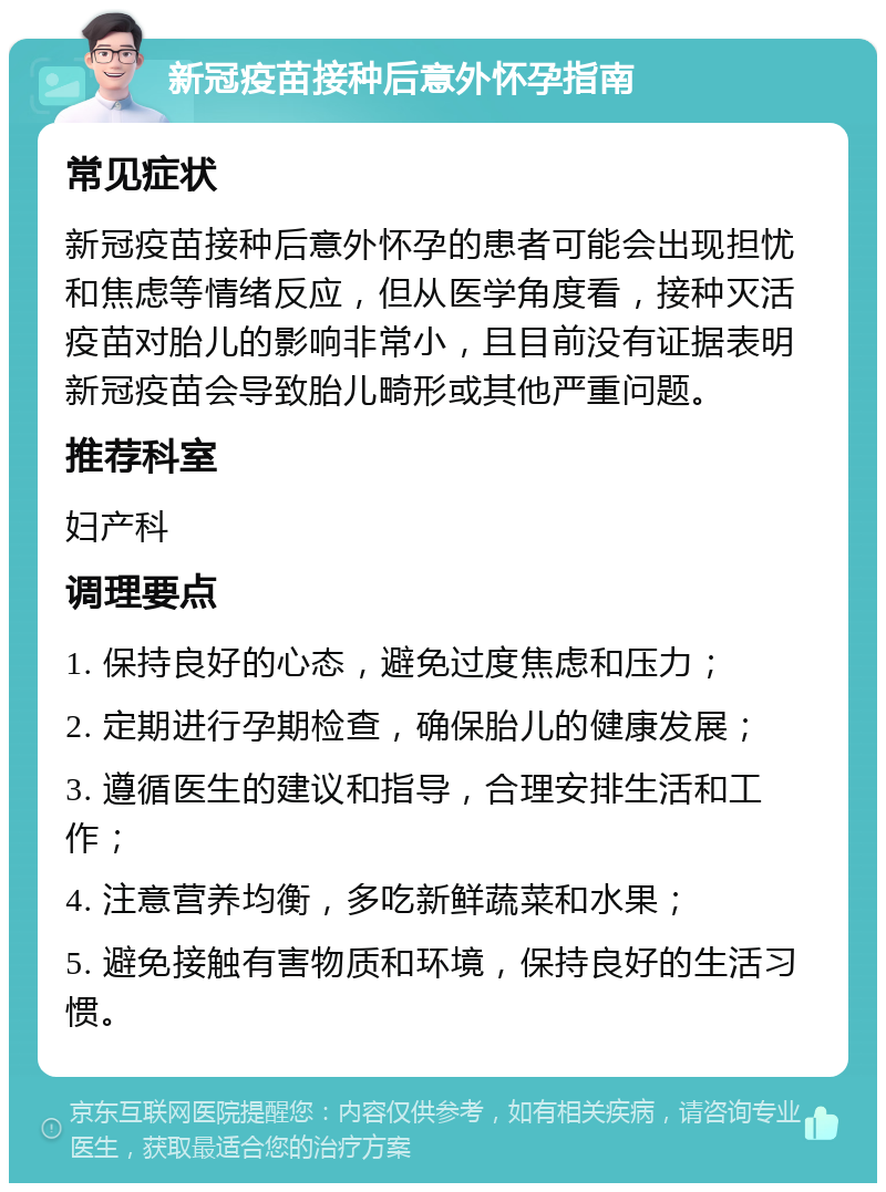 新冠疫苗接种后意外怀孕指南 常见症状 新冠疫苗接种后意外怀孕的患者可能会出现担忧和焦虑等情绪反应，但从医学角度看，接种灭活疫苗对胎儿的影响非常小，且目前没有证据表明新冠疫苗会导致胎儿畸形或其他严重问题。 推荐科室 妇产科 调理要点 1. 保持良好的心态，避免过度焦虑和压力； 2. 定期进行孕期检查，确保胎儿的健康发展； 3. 遵循医生的建议和指导，合理安排生活和工作； 4. 注意营养均衡，多吃新鲜蔬菜和水果； 5. 避免接触有害物质和环境，保持良好的生活习惯。