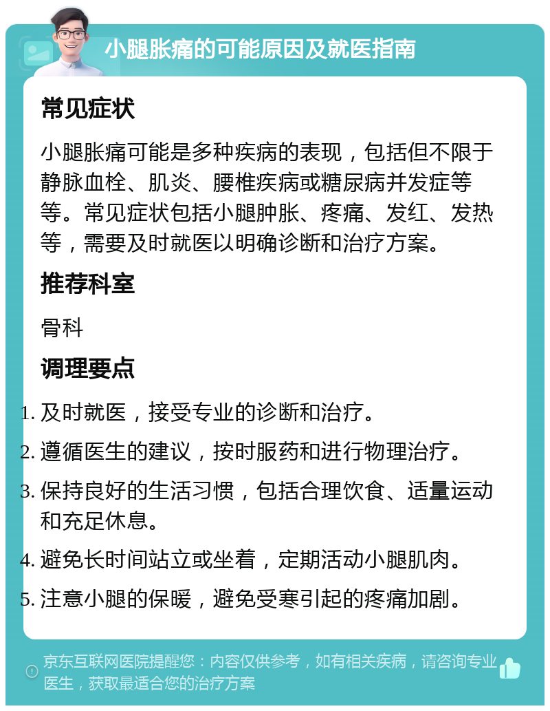 小腿胀痛的可能原因及就医指南 常见症状 小腿胀痛可能是多种疾病的表现，包括但不限于静脉血栓、肌炎、腰椎疾病或糖尿病并发症等等。常见症状包括小腿肿胀、疼痛、发红、发热等，需要及时就医以明确诊断和治疗方案。 推荐科室 骨科 调理要点 及时就医，接受专业的诊断和治疗。 遵循医生的建议，按时服药和进行物理治疗。 保持良好的生活习惯，包括合理饮食、适量运动和充足休息。 避免长时间站立或坐着，定期活动小腿肌肉。 注意小腿的保暖，避免受寒引起的疼痛加剧。