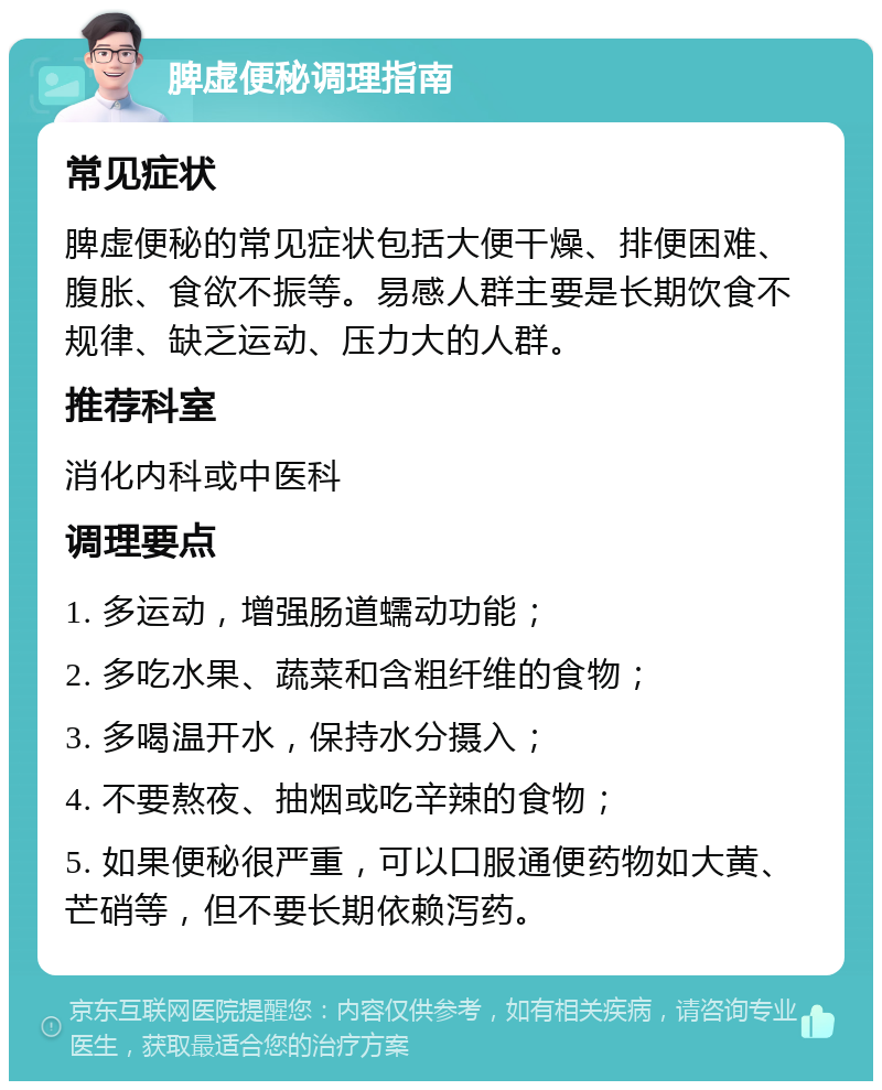 脾虚便秘调理指南 常见症状 脾虚便秘的常见症状包括大便干燥、排便困难、腹胀、食欲不振等。易感人群主要是长期饮食不规律、缺乏运动、压力大的人群。 推荐科室 消化内科或中医科 调理要点 1. 多运动，增强肠道蠕动功能； 2. 多吃水果、蔬菜和含粗纤维的食物； 3. 多喝温开水，保持水分摄入； 4. 不要熬夜、抽烟或吃辛辣的食物； 5. 如果便秘很严重，可以口服通便药物如大黄、芒硝等，但不要长期依赖泻药。