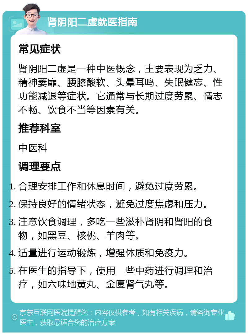 肾阴阳二虚就医指南 常见症状 肾阴阳二虚是一种中医概念，主要表现为乏力、精神萎靡、腰膝酸软、头晕耳鸣、失眠健忘、性功能减退等症状。它通常与长期过度劳累、情志不畅、饮食不当等因素有关。 推荐科室 中医科 调理要点 合理安排工作和休息时间，避免过度劳累。 保持良好的情绪状态，避免过度焦虑和压力。 注意饮食调理，多吃一些滋补肾阴和肾阳的食物，如黑豆、核桃、羊肉等。 适量进行运动锻炼，增强体质和免疫力。 在医生的指导下，使用一些中药进行调理和治疗，如六味地黄丸、金匮肾气丸等。