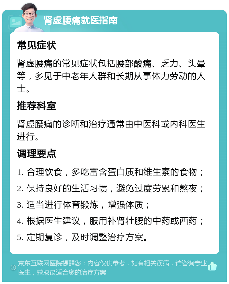 肾虚腰痛就医指南 常见症状 肾虚腰痛的常见症状包括腰部酸痛、乏力、头晕等，多见于中老年人群和长期从事体力劳动的人士。 推荐科室 肾虚腰痛的诊断和治疗通常由中医科或内科医生进行。 调理要点 1. 合理饮食，多吃富含蛋白质和维生素的食物； 2. 保持良好的生活习惯，避免过度劳累和熬夜； 3. 适当进行体育锻炼，增强体质； 4. 根据医生建议，服用补肾壮腰的中药或西药； 5. 定期复诊，及时调整治疗方案。