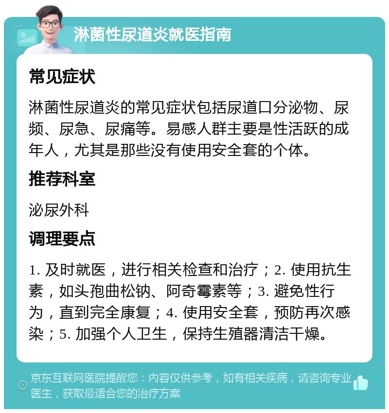 淋菌性尿道炎就医指南 常见症状 淋菌性尿道炎的常见症状包括尿道口分泌物、尿频、尿急、尿痛等。易感人群主要是性活跃的成年人，尤其是那些没有使用安全套的个体。 推荐科室 泌尿外科 调理要点 1. 及时就医，进行相关检查和治疗；2. 使用抗生素，如头孢曲松钠、阿奇霉素等；3. 避免性行为，直到完全康复；4. 使用安全套，预防再次感染；5. 加强个人卫生，保持生殖器清洁干燥。