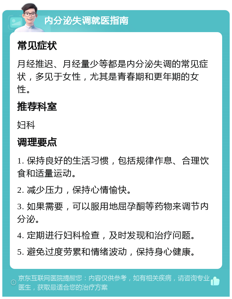 内分泌失调就医指南 常见症状 月经推迟、月经量少等都是内分泌失调的常见症状，多见于女性，尤其是青春期和更年期的女性。 推荐科室 妇科 调理要点 1. 保持良好的生活习惯，包括规律作息、合理饮食和适量运动。 2. 减少压力，保持心情愉快。 3. 如果需要，可以服用地屈孕酮等药物来调节内分泌。 4. 定期进行妇科检查，及时发现和治疗问题。 5. 避免过度劳累和情绪波动，保持身心健康。