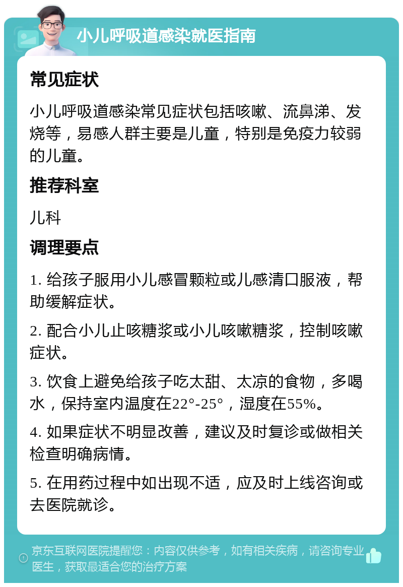 小儿呼吸道感染就医指南 常见症状 小儿呼吸道感染常见症状包括咳嗽、流鼻涕、发烧等，易感人群主要是儿童，特别是免疫力较弱的儿童。 推荐科室 儿科 调理要点 1. 给孩子服用小儿感冒颗粒或儿感清口服液，帮助缓解症状。 2. 配合小儿止咳糖浆或小儿咳嗽糖浆，控制咳嗽症状。 3. 饮食上避免给孩子吃太甜、太凉的食物，多喝水，保持室内温度在22°-25°，湿度在55%。 4. 如果症状不明显改善，建议及时复诊或做相关检查明确病情。 5. 在用药过程中如出现不适，应及时上线咨询或去医院就诊。